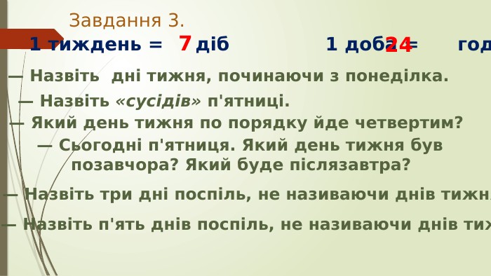 Завдання 3.1 тиждень = діб 1 доба = год724— Назвіть «сусідів» п'ятниці. — Назвіть дні тижня, починаючи з понеділка.— Який день тижня по порядку йде четвертим?— Сьогодні п'ятниця. Який день тижня був позавчора? Який буде післязавтра?— Назвіть три дні поспіль, не називаючи днів тижня.— Назвіть п'ять днів поспіль, не називаючи днів тижня.