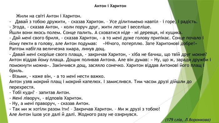 Антон і Харитон  Жили на світі Антон і Харитон.-   Давай з тобою дружити, – сказав Харитон. – Усе ділитимемо навпіл – і горе, і радість. - Згода, - сказав Антон, - коли поруч друг, жити легше і веселіше. Йшли вони якось полем. Сонце палить. А сховатися ніде – ні деревця, ні кущика. - Дай мені свого бриля, - сказав Харитон, - а то мені дуже голову припікає. Сонце почало і йому пекти в голову, але Антон подумав: «Нічого, потерплю. Зате Харитонові добре!»Раптом набігла величезна хмара, линув дощ. - Давай мені скоріше свого плаща, - закричав Харитон, - хіба не бачиш, що твій друг мокне?Антон віддав йому плаща. Дощик поливав Антона. Але він думав: « Ну, що ж, заради дружби і помокнути можна». Закінчився дощ, засяяло сонечко. Харитон віддав Антонові його плащ і бриль. - Візьми, - каже він, - а то мені нести важко. Антон узяв мокрий плащ і мокрий капелюх. І замислився. Тим часом друзі дійшли до перехрестя. - Тобі куди? – запитав Антон. - Мені ліворуч, - відповів Харитон. - Ну, а мені праворуч, - сказав Антон. - Так ми ж хотіли разом іти! – Закричав Харитон. – Ми ж друзі з тобою!Але Антон ішов усе далі й далі. Жодного разу не озирнувся. (179 слів, Л. Воронкова)  