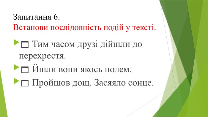  Тим часом друзі дійшли до перехрестя. Йшли вони якось полем. Пройшов дощ. Засяяло сонце. Запитання 6.	Встанови послідовність подій у тексті.