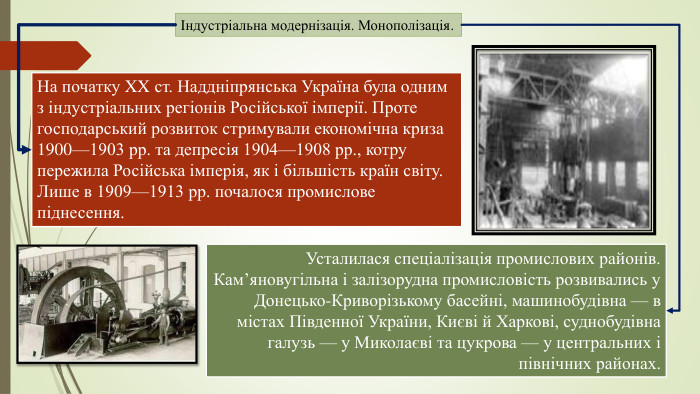 Індустріальна модернізація. Монополізація. На початку XX ст. Наддніпрянська Україна була одним з індустріальних регіонів Російської імперії. Проте господарський розвиток стримували економічна криза 1900—1903 рр. та депресія 1904—1908 рр., котру пережила Російська імперія, як і більшість країн світу. Лише в 1909—1913 рр. почалося промислове піднесення. Усталилася спеціалізація промислових районів. Кам’яновугільна і залізорудна промисловість розвивались у Донецько-Криворізькому басейні, машинобудівна — в містах Південної України, Києві й Харкові, суднобудівна галузь — у Миколаєві та цукрова — у центральних і північних районах.