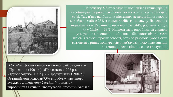 На початку XX ст. в Україні посилилася концентрація виробництва, за рівнем якої вона посіла одне з перших місць у світі. Так, п’ять найбільших південних металургійних заводів виробляли майже 25% загальноросійського чавуну. На великих підприємствах України працювало понад 44% робітників, тоді як у США — 33%. Концентрація виробництва сприяла утворенню монополій — об’єднань більшості підприємств якоїсь із галузей промисловості, котрі за рахунок цього могли витісняти з ринку конкурентів і нав’язувати покупцям вигідні для монополістів ціни на свою продукцію. В Україні сформувалися такі монополії: синдикати «Продвагон» (1901 р.), «Продамет» (1902 р.), «Трубопродаж» (1902 р.), «Продвугілля» (1904 р.). Останній контролював 75% видобутку кам’яного вугілля в Донецькому басейні. У розвиток виробництва активно інвестувався іноземний капітал.
