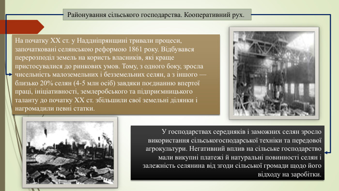  Районування сільського господарства. Кооперативний рух. На початку XX ст. у Наддніпрянщині тривали процеси, започатковані селянською реформою 1861 року. Відбувався перерозподіл земель на користь власників, які краще пристосувалися до ринкових умов. Тому, з одного боку, зросла чисельність малоземельних і безземельних селян, а з іншого — близько 20% селян (4-5 млн осіб) завдяки поєднанню впертої праці, ініціативності, землеробського та підприємницького таланту до початку XX ст. збільшили свої земельні ділянки і нагромадили певні статки. У господарствах середняків і заможних селян зросло використання сільськогосподарської техніки та передової агрокультури. Негативний вплив на сільське господарство мали викупні платежі й натуральні повинності селян і залежність селянина від згоди сільської громади щодо його відходу на заробітки.