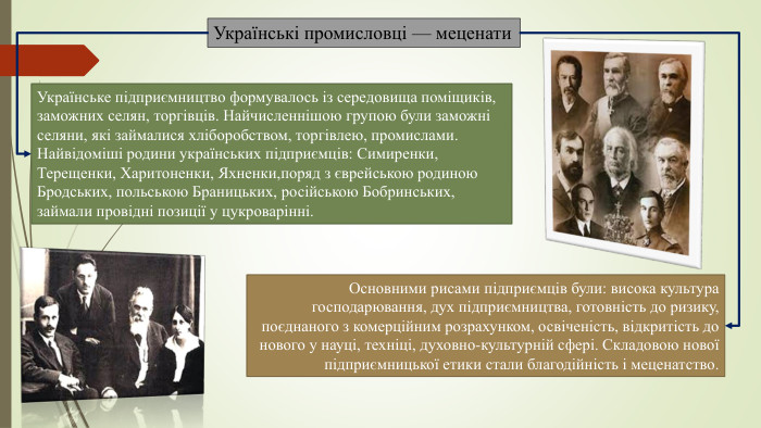 Українські промисловці — меценати. Українське підприємництво формувалось із середовища поміщиків, заможних селян, торгівців. Найчисленнішою групою були заможні селяни, які займалися хліборобством, торгівлею, промислами. Найвідоміші родини українських підприємців: Симиренки, Терещенки, Харитоненки, Яхненки,поряд з єврейською родиною Бродських, польською Браницьких, російською Бобринських, займали провідні позиції у цукроварінні. Основними рисами підприємців були: висока культура господарювання, дух підприємництва, готовність до ризику, поєднаного з комерційним розрахунком, освіченість, відкритість до нового у науці, техніці, духовно-культурній сфері. Складовою нової підприємницької етики стали благодійність і меценатство.