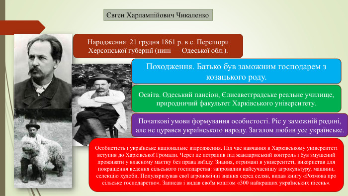 Євген Харлампійович Чикаленко. Народження. 21 грудня 1861 р. в с. Перешори Херсонської губернії (нині — Одеської обл.). Походження. Батько був заможним господарем з козацького роду. Освіта. Одеський пансіон, Єлисаветградське реальне училище, природничий факультет Харківського університету. Початкові умови формування особистості. Ріс у заможній родині, але не цурався українського народу. Загалом любив усе українське. Особистість і українське національне відродження. Під час навчання в Харківському університеті вступив до Харківської Громади. Через це потрапив під жандармський контроль і був змушений проживати у власному маєтку без права виїзду. Знання, отримані в університеті, використав для покращення ведення сільського господарства: запровадив найсучаснішу агрокультуру, машини, селекцію худоби. Популяризував свої агрономічні знання серед селян, видав книгу «Розмова про сільське господарство». Записав і видав своїм коштом «300 найкращих українських пісень».