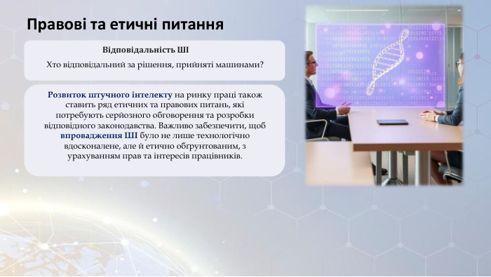 Правові та етичні питання. Відповідальність ШІХто відповідальний за рішення, прийняті машинами?Розвиток штучного інтелекту на ринку праці також ставить ряд етичних та правових питань, які потребують серйозного обговорення та розробки відповідного законодавства. Важливо забезпечити, щоб впровадження ШІ було не лише технологічно вдосконалене, але й етично обґрунтованим, з урахуванням прав та інтересів працівників.