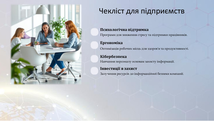 Чекліст для підприємств. Психологічна підтримка. Програми для зниження стресу та підтримки працівників. Ергономіка. Оптимізація робочих місць для здоров'я та продуктивності. Кібербезпека. Навчання персоналу основам захисту інформації.Інвестиції в захист. Залучення ресурсів до інформаційної безпеки компанії.