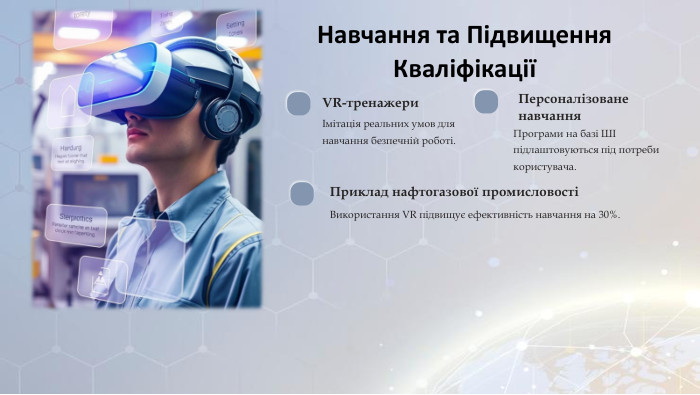 Навчання та Підвищення КваліфікаціїVR-тренажериІмітація реальних умов для навчання безпечній роботі. Персоналізоване навчання. Програми на базі ШІ підлаштовуються під потреби користувача. Приклад нафтогазової промисловостіВикористання VR підвищує ефективність навчання на 30%.