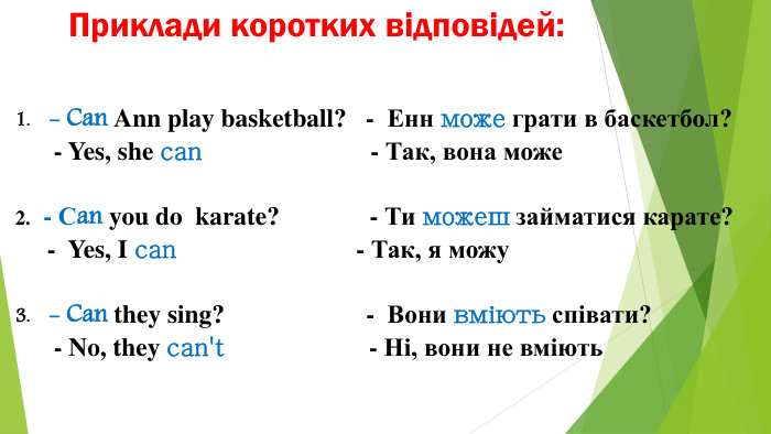 Приклади коротких відповідей:- Can Ann play basketball? - Енн може грати в баскетбол? - Yes, she can - Так, вона може - Сan you do karate? - Ти можеш займатися карате? - Yes, I can - Так, я можу- Can they sing? - Вони вміють співати? - No, they can't - Ні, вони не вміють
