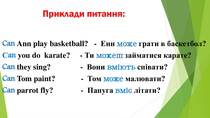 Приклади питання: Can Ann play basketball? - Енн може грати в баскетбол?Сan you do karate? - Ти можеш займатися карате?Can they sing? - Вони вміють співати?Can Tom paint? - Том може малювати?Can parrot fly? - Папуга вміє літати?