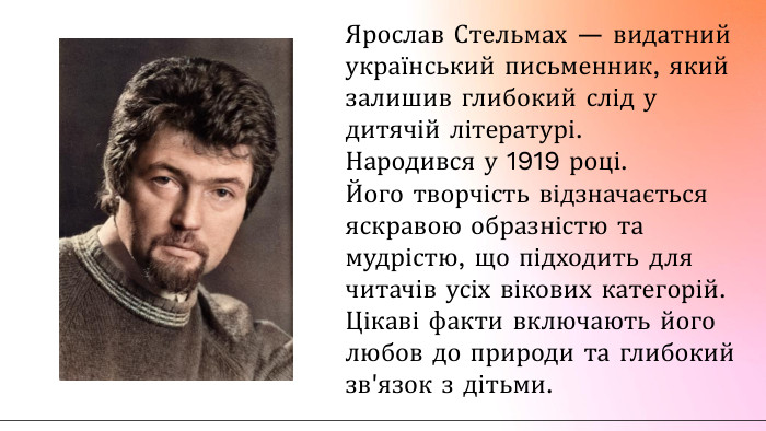 Ярослав Стельмах — видатний український письменник, який залишив глибокий слід у дитячій літературі. Народився у 1919 році. Його творчість відзначається яскравою образністю та мудрістю, що підходить для читачів усіх вікових категорій. Цікаві факти включають його любов до природи та глибокий зв'язок з дітьми.
