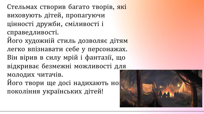 Стельмах створив багато творів, які виховують дітей, пропагуючи цінності дружби, сміливості і справедливості. Його художній стиль дозволяє дітям легко впізнавати себе у персонажах. Він вірив в силу мрій і фантазії, що відкриває безмежні можливості для молодих читачів. Його твори ще досі надихають нові покоління українських дітей!