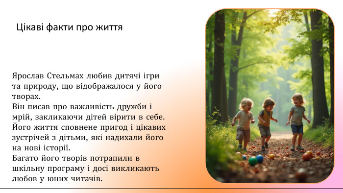 Цікаві факти про життя. Ярослав Стельмах любив дитячі ігри та природу, що відображалося у його творах. Він писав про важливість дружби і мрій, закликаючи дітей вірити в себе. Його життя сповнене пригод і цікавих зустрічей з дітьми, які надихали його на нові історії. Багато його творів потрапили в шкільну програму і досі викликають любов у юних читачів.