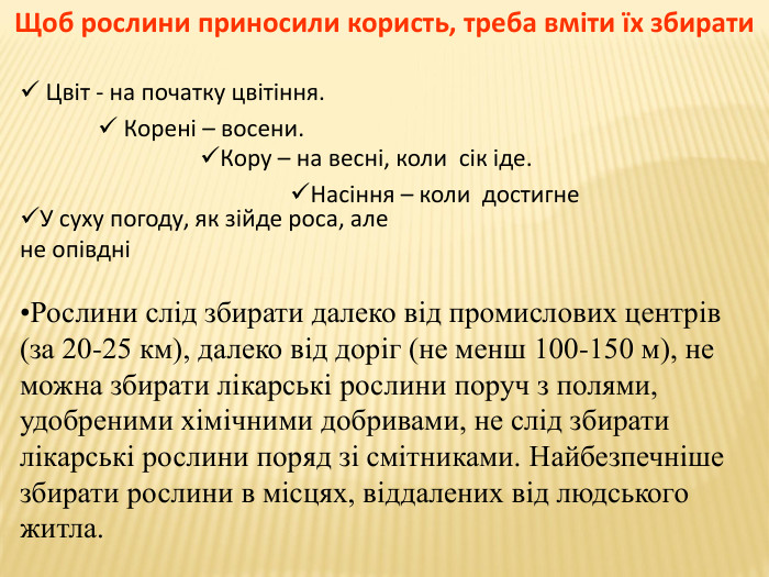 Щоб рослини приносили користь, треба вміти їх збирати Цвіт - на початку цвітіння. Корені – восени. Насіння – коли достигне. Кору – на весні, коли сік іде. У суху погоду, як зійде роса, але не опівдніРослини слід збирати далеко від промислових центрів (за 20-25 км), далеко від доріг (не менш 100-150 м), не можна збирати лікарські рослини поруч з полями, удобреними хімічними добривами, не слід збирати лікарські рослини поряд зі смітниками. Найбезпечніше збирати рослини в місцях, віддалених від людського житла. 