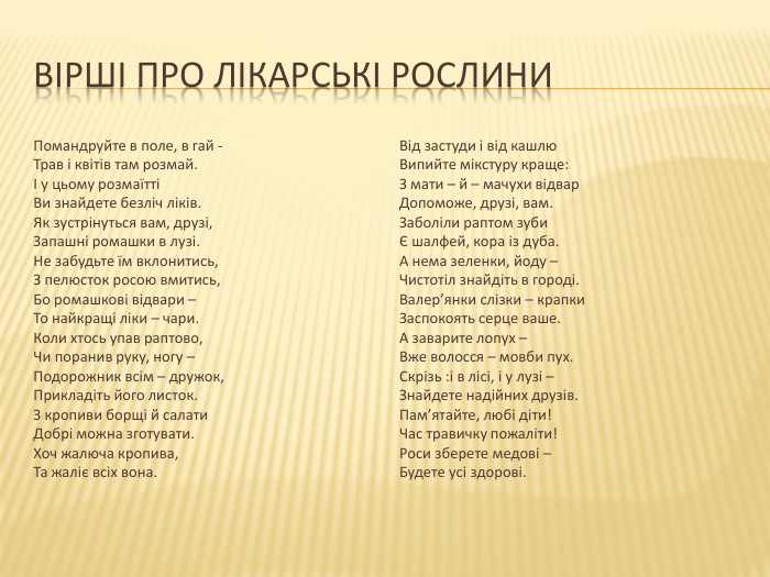 вірші про лікарські рослини Помандруйте в поле, в гай - Трав і квітів там розмай. І у цьому розмаїтті Ви знайдете безліч ліків. Як зустрінуться вам, друзі, Запашні ромашки в лузі. Не забудьте їм вклонитись, З пелюсток росою вмитись, Бо ромашкові відвари – То найкращі ліки – чари. Коли хтось упав раптово, Чи поранив руку, ногу – Подорожник всім – дружок, Прикладіть його листок. З кропиви борщі й салати Добрі можна зготувати. Хоч жалюча кропива, Та жаліє всіх вона. Від застуди і від кашлю Випийте мікстуру краще: З мати – й – мачухи відвар Допоможе, друзі, вам. Заболіли раптом зуби Є шалфей, кора із дуба. А нема зеленки, йоду – Чистотіл знайдіть в городі. Валер’янки слізки – крапки Заспокоять серце ваше. А заварите лопух – Вже волосся – мовби пух. Скрізь :і в лісі, і у лузі – Знайдете надійних друзів. Пам’ятайте, любі діти! Час травичку пожаліти! Роси зберете медові – Будете усі здорові. 