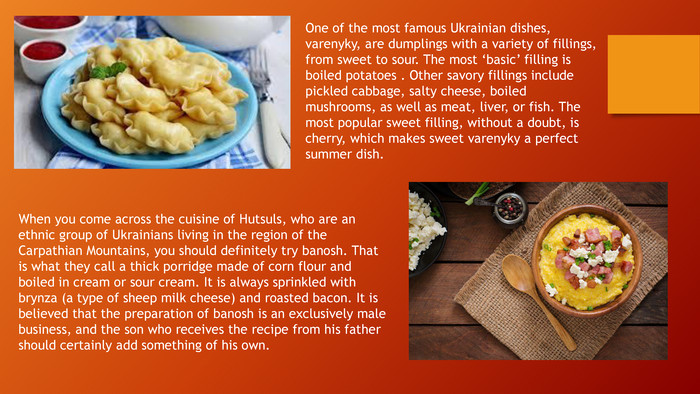 When you come across the cuisine of Hutsuls, who are an ethnic group of Ukrainians living in the region of the Carpathian Mountains, you should definitely try banosh. That is what they call a thick porridge made of corn flour and boiled in cream or sour cream. It is always sprinkled with brynza (a type of sheep milk cheese) and roasted bacon. It is believed that the preparation of banosh is an exclusively male business, and the son who receives the recipe from his father should certainly add something of his own. One of the most famous Ukrainian dishes, varenyky, are dumplings with a variety of fillings, from sweet to sour. The most ‘basic’ filling is boiled potatoes . Other savory fillings include pickled cabbage, salty cheese, boiled mushrooms, as well as meat, liver, or fish. The most popular sweet filling, without a doubt, is cherry, which makes sweet varenyky a perfect summer dish.
