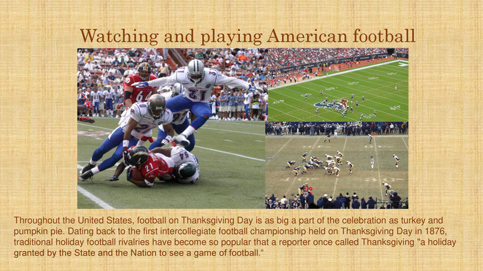 Watching and playing American football. Throughout the United States, football on Thanksgiving Day is as big a part of the celebration as turkey and pumpkin pie. Dating back to the first intercollegiate football championship held on Thanksgiving Day in 1876, traditional holiday football rivalries have become so popular that a reporter once called Thanksgiving 