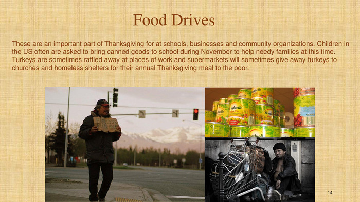These are an important part of Thanksgiving for at schools, businesses and community organizations. Children in the US often are asked to bring canned goods to school during November to help needy families at this time. Turkeys are sometimes raffled away at places of work and supermarkets will sometimes give away turkeys to churches and homeless shelters for their annual Thanksgiving meal to the poor. Food Drives14
