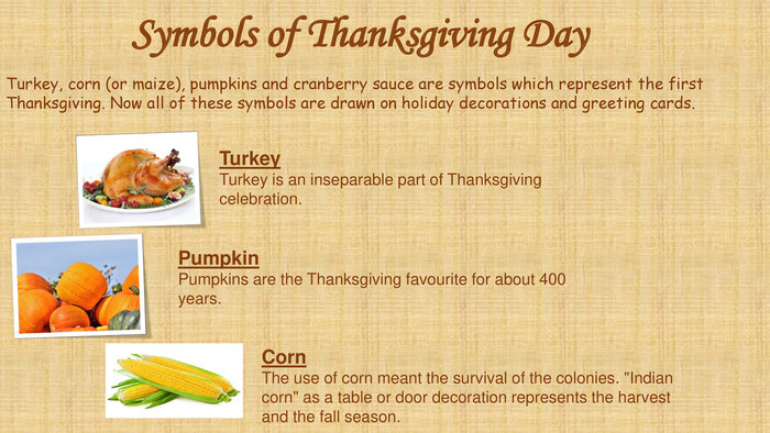 Symbols of Thanksgiving Day. Pumpkin. Pumpkins are the Thanksgiving favourite for about 400 years. Turkey. Turkey is an inseparable part of Thanksgiving celebration. Corn. The use of corn meant the survival of the colonies. 