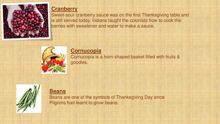 Cornucopia. Cornucopia is a horn-shaped basket filled with fruits & goodies. Beans. Beans are one of the symbols of Thanksgiving Day since Pilgrims had learnt to grow beans. Cranberry. Sweet-sour cranberry sauce was on the first Thanksgiving table and is still served today. Indians taught the colonists how to cook the berries with sweetener and water to make a sauce. 