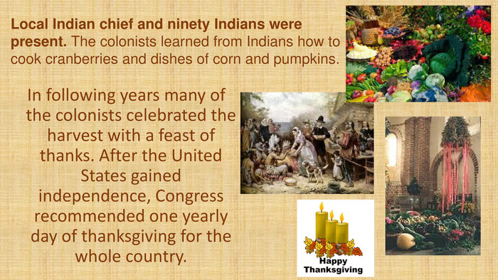 Local Indian chief and ninety Indians were present. The colonists learned from Indians how to cook cranberries and dishes of corn and pumpkins. In following years many of the colonists celebrated the harvest with a feast of thanks. After the United States gained independence, Congress recommended one yearly day of thanksgiving for the whole country. 