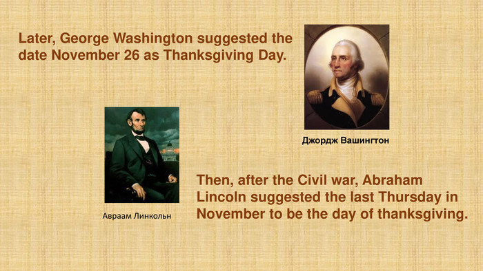 Авраам Линкольн. Then, after the Civil war, Abraham Lincoln suggested the last Thursday in November to be the day of thanksgiving. Джордж Вашингтон. Later, George Washington suggested the date November 26 as Thanksgiving Day.