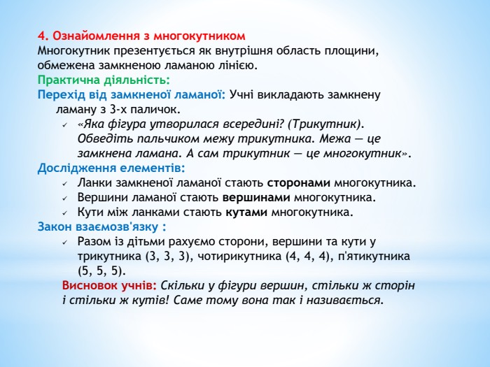 4. Ознайомлення з многокутником. Многокутник презентується як внутрішня область площини, обмежена замкненою ламаною лінією. Практична діяльність: Перехід від замкненої ламаної: Учні викладають замкнену ламану з 3-х паличок.«Яка фігура утворилася всередині? (Трикутник). Обведіть пальчиком межу трикутника. Межа — це замкнена ламана. А сам трикутник — це многокутник». Дослідження елементів: Ланки замкненої ламаної стають сторонами многокутника. Вершини ламаної стають вершинами многокутника. Кути між ланками стають кутами многокутника. Закон взаємозв'язку : Разом із дітьми рахуємо сторони, вершини та кути у трикутника (3, 3, 3), чотирикутника (4, 4, 4), п'ятикутника (5, 5, 5). Висновок учнів: Скільки у фігури вершин, стільки ж сторін і стільки ж кутів! Саме тому вона так і називається.