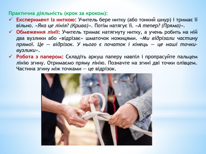 Практична діяльність (крок за кроком): Експеримент із ниткою: Учитель бере нитку (або тонкий шнур) і тримає її вільно. «Яка це лінія? (Крива)». Потім натягує її. «А тепер? (Пряма)». Обмеження лінії: Учитель тримає натягнуту нитку, а учень робить на ній два вузлики або «відрізає» шматочок ножицями. «Ми відрізали частину прямої. Це — відрізок. У нього є початок і кінець — це наші точки-вузлики». Робота з папером: Складіть аркуш паперу навпіл і пропрасуйте пальцем лінію згину. Отримаємо пряму лінію. Позначте на згині дві точки олівцем. Частина згину між точками — це відрізок.