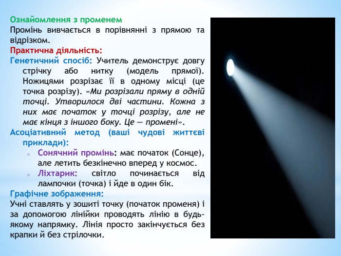 Ознайомлення з променем. Промінь вивчається в порівнянні з прямою та відрізком. Практична діяльність: Генетичний спосіб: Учитель демонструє довгу стрічку або нитку (модель прямої). Ножицями розрізає її в одному місці (це точка розрізу). «Ми розрізали пряму в одній точці. Утворилося дві частини. Кожна з них має початок у точці розрізу, але не має кінця з іншого боку. Це — промені». Асоціативний метод (ваші чудові життєві приклади): Сонячний промінь: має початок (Сонце), але летить безкінечно вперед у космос. Ліхтарик: світло починається від лампочки (точка) і йде в один бік. Графічне зображення: Учні ставлять у зошиті точку (початок променя) і за допомогою лінійки проводять лінію в будь-якому напрямку. Лінія просто закінчується без крапки й без стрілочки.