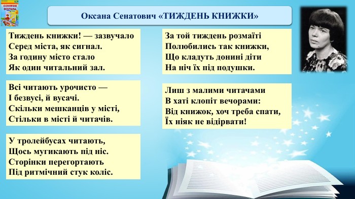 Оксана Сенатович «ТИЖДЕНЬ КНИЖКИ»Тиждень книжки! — зазвучало. Серед міста, як сигнал. За годину місто стало. Як один читальний зал. Всі читають урочисто —І безвусі, й вусачі. Скільки мешканців у місті,Стільки в місті й читачів. У тролейбусах читають,Щось мугикають під ніс. Сторінки перегортають. Під ритмічний стук коліс. Лиш з малими читачами. В хаті клопіт вечорами: Від книжок, хоч треба спати,Їх ніяк не відірвати!За той тиждень розмаїтіПолюбились так книжки,Що кладуть донині діти. На ніч їх під подушки.