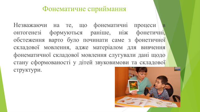 Фонематичне сприймання. Незважаючи на те, що фонематичні процеси в онтогенезі формуються раніше, ніж фонетичні, обстеження варто було починати саме з фонетичної складової мовлення, адже матеріалом для вивчення фонематичної складової мовлення слугували дані щодо стану сформованості у дітей звуковимови та складової структури. 