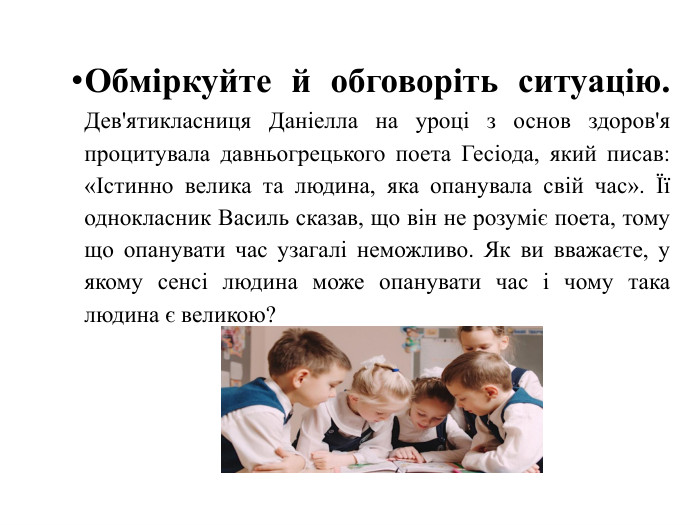 Обміркуйте й обговоріть ситуацію. Дев'ятикласниця Даніелла на уроці з основ здоров'я процитувала давньогрецького поета Гесіода, який писав: «Істинно велика та людина, яка опанувала свій час». Її однокласник Василь сказав, що він не розуміє поета, тому що опанувати час узагалі неможливо. Як ви вважаєте, у якому сенсі людина може опанувати час і чому така людина є великою?   