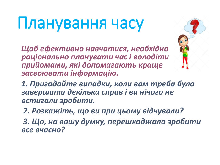 Планування часу   Щоб ефективно навчатися, необхідно раціонально планувати час і володіти прийомами, які допомагають краще засвоювати інформацію.   1. Пригадайте випадки, коли вам треба було завершити декілька справ і ви нічого не встигали зробити.    2. Розкажіть, що ви при цьому відчували?    3. Що, на вашу думку, перешкоджало зробити все вчасно? 