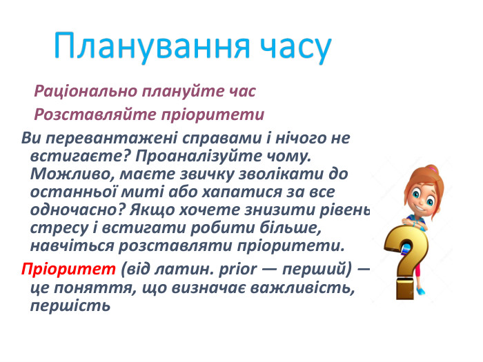    Раціонально плануйте час    Розставляйте пріоритети Ви перевантажені справами і нічого не встигаєте? Проаналізуйте чому. Можливо, маєте звичку зволікати до останньої миті або хапатися за все одночасно? Якщо хочете знизити рівень стресу і встигати робити більше, навчіться розставляти пріоритети.  Пріоритет (від латин. prior — перший) — це поняття, що визначає важливість, першість 