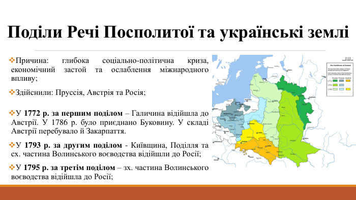 Поділи Речі Посполитої та українські земліПричина: глибока соціально-політична криза, економічний застой та ослаблення міжнародного впливу;Здійснили: Пруссія, Австрія та Росія;У 1772 р. за першим поділом – Галичина відійшла до Австрії. У 1786 р. було приєднано Буковину. У складі Австрії перебувало й Закарпаття. У 1793 р. за другим поділом - Київщина, Поділля та сх. частина Волинського воєводства відійшли до Росії;У 1795 р. за третім поділом – зх. частина Волинського воєводства відійшла до Росії;