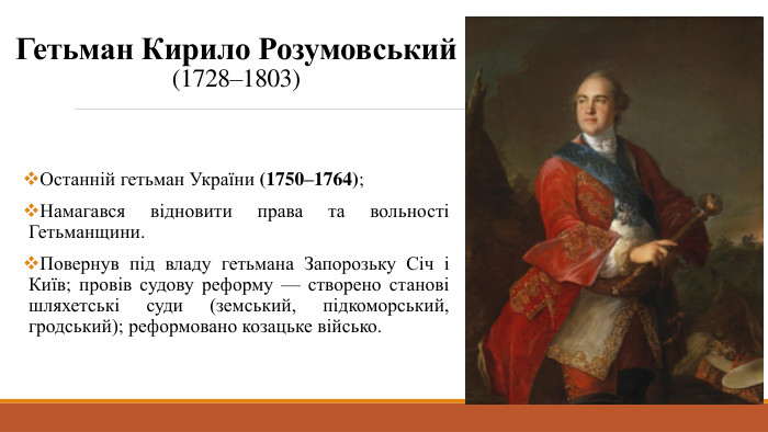 Гетьман Кирило Розумовський(1728–1803)Останній гетьман України (1750–1764);Намагався відновити права та вольності Гетьманщини. Повернув під владу гетьмана Запорозьку Січ і Київ; провів судову реформу — створено станові шляхетські суди (земський, підкоморський, гродський); реформовано козацьке військо.
