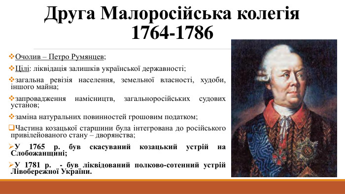 Друга Малоросійська колегія 1764-1786 Очолив – Петро Румянцев;Цілі: ліквідація залишків української державності;загальна ревізія населення, земельної власності, худоби, іншого майна;запровадження намісництв, загальноросійських судових установ;заміна натуральних повинностей грошовим податком;Частина козацької старшини була інтегрована до російського привілейованого стану – дворянства;У 1765 р. був скасуваний козацький устрій на Слобожанщині;У 1781 р. - був ліквідований полково-сотенний устрій Лівобережної України.