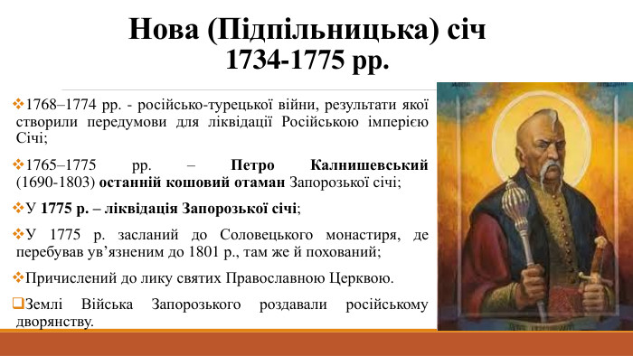 Нова (Підпільницька) січ1734-1775 рр.1768–1774 рр. - російсько-турецької війни, результати якої створили передумови для ліквідації Російською імперією Січі;1765–1775 рр. – Петро Калнишевський (1690-1803) останній кошовий отаман Запорозької січі;У 1775 р. – ліквідація Запорозької січі;У 1775 р. засланий до Соловецького монастиря, де перебував ув’язненим до 1801 р., там же й похований;Причислений до лику святих Православною Церквою. Землі Війська Запорозького роздавали російському дворянству.