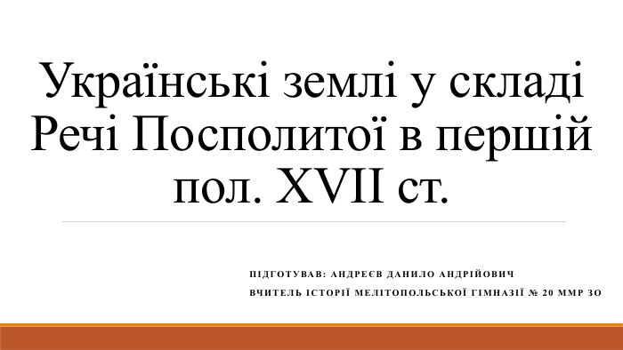 Українські землі у складі Речі Посполитої в першій пол. ХVІІ ст. Підготував: Андреєв Данило андрійович. Вчитель Історії Мелітопольської гімназії № 20 ММР ЗО