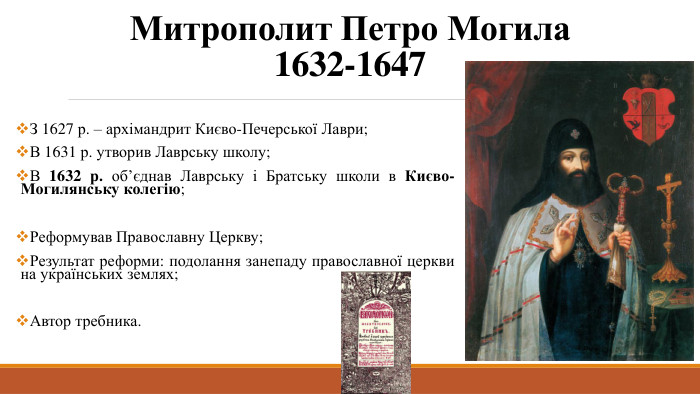 Митрополит Петро Могила1632-1647 З 1627 р. – архімандрит Києво-Печерської Лаври;В 1631 р. утворив Лаврську школу;В 1632 р. об’єднав Лаврську і Братську школи в Києво-Могилянську колегію;Реформував Православну Церкву;Результат реформи: подолання занепаду православної церкви на українських землях;Автор требника.
