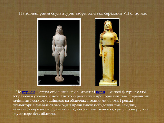     Це куроси— статуї оголених юнаків - атлетів і кори— жіночі фігури в одязі, зображені в урочистій позі, з чітко вираженими пропорціями тіла, старанними зачісками і сяючою усмішкою на обличчях з великими очима. Грецькі скульптори намагалися оволодіти правильною побудовою тіла людини, навчитися передавати рухливість людського тіла, гнучкість, красу пропорцій та одухотвореність обличчя.    Найбільш ранні скульптурні твори близько середини VII ст до н.е. 