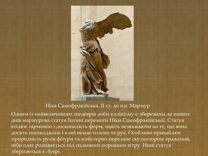 Одним із найвеличніших шедеврів доби еллінізму є збережена до наших днів мармурова статуя богині перемоги Ніки Самофракійської. Статуя втілює гармонію і досконалість форм, навіть незважаючи на те, що вона досить пошкоджена і в неї немає голови та рук. Особливо приваблює природність рухів фігури та майстерно передане скульптором враження, ніби одяг розвівається під сильними поривами вітру. Нині статуя зберігається в Луврі.   Ніка Самофракійська. II cт. до н.е. Мармур   