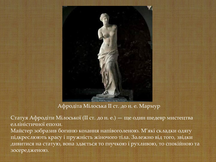 Афродіта Мілоська II ст. до н. е. Мармур Статуя Афродіти Мілоської (II ст. до н. е.) — ще один шедевр мистецтва елліністичної епохи.  Майстер зобразив богиню кохання напівоголеною. М’які складки одягу підкреслюють красу і пружність жіночого тіла. Залежно від того, звідки дивитися на статую, вона здається то гнучкою і рухливою, то спокійною та зосередженою.  