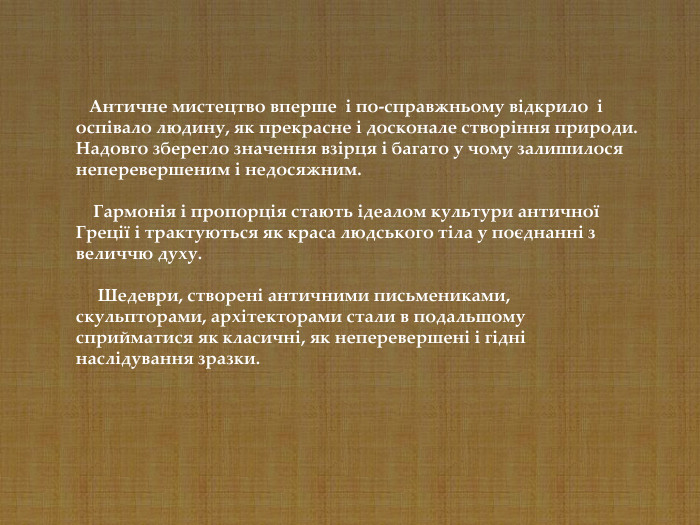      Античне мистецтво вперше  і по-справжньому відкрило  і оспівало людину, як прекрасне і досконале створіння природи. Надовго зберегло значення взірця і багато у чому залишилося неперевершеним і недосяжним.      Гармонія і пропорція стають ідеалом культури античної Греції і трактуються як краса людського тіла у поєднанні з величчю духу.        Шедеври, створені античними письмениками, скульпторами, архітекторами стали в подальшому сприйматися як класичні, як неперевершені і гідні наслідування зразки.  