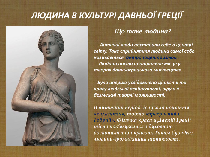                    Що таке людина?       Античні люди поставили себе в центрі світу. Таке сприйняття людини самої себе називається  антропоцентризмом.      Людина посіла центральне місце у творах давньогрецького мистецтва.      Було вперше усвідомлено цінність та красу людської особистості, віру в її безмежні творчі можливості.  В античний період  існувало поняття «калагатія», тобто «прекрасний і добрий». Фізична краса у Давній Греції тісно пов’язувалася з духовною досконалістю і красою. Таким був ідеал людини-громадянина античності.        ЛЮДИНА В КУЛЬТУРІ ДАВНЬОЇ ГРЕЦІЇ 
