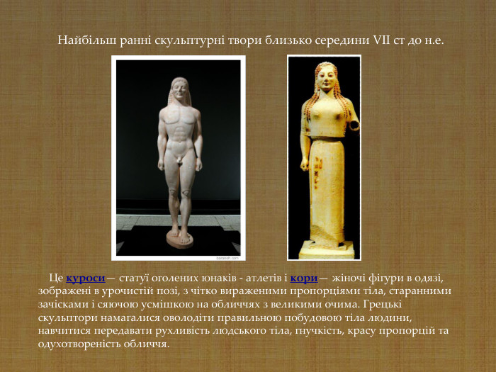     Це куроси— статуї оголених юнаків - атлетів і кори— жіночі фігури в одязі, зображені в урочистій позі, з чітко вираженими пропорціями тіла, старанними зачісками і сяючою усмішкою на обличчях з великими очима. Грецькі скульптори намагалися оволодіти правильною побудовою тіла людини, навчитися передавати рухливість людського тіла, гнучкість, красу пропорцій та одухотвореність обличчя.    Найбільш ранні скульптурні твори близько середини VII ст до н.е. 