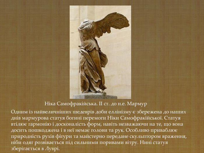 Одним із найвеличніших шедеврів доби еллінізму є збережена до наших днів мармурова статуя богині перемоги Ніки Самофракійської. Статуя втілює гармонію і досконалість форм, навіть незважаючи на те, що вона досить пошкоджена і в неї немає голови та рук. Особливо приваблює природність рухів фігури та майстерно передане скульптором враження, ніби одяг розвівається під сильними поривами вітру. Нині статуя зберігається в Луврі.   Ніка Самофракійська. II cт. до н.е. Мармур   