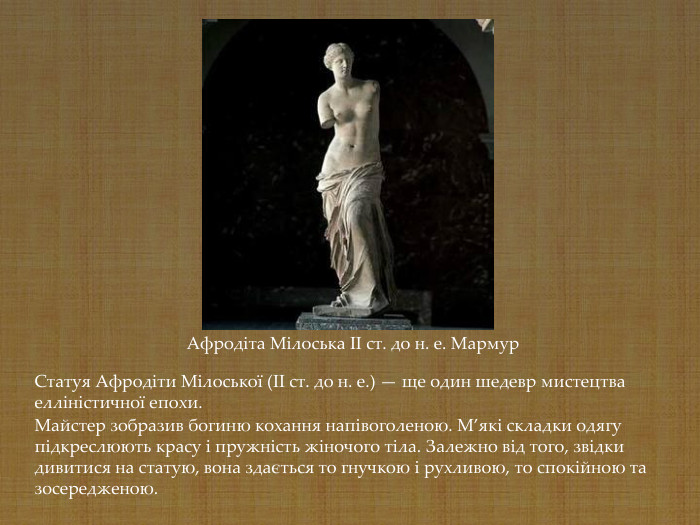 Афродіта Мілоська II ст. до н. е. Мармур Статуя Афродіти Мілоської (II ст. до н. е.) — ще один шедевр мистецтва елліністичної епохи.  Майстер зобразив богиню кохання напівоголеною. М’які складки одягу підкреслюють красу і пружність жіночого тіла. Залежно від того, звідки дивитися на статую, вона здається то гнучкою і рухливою, то спокійною та зосередженою.  
