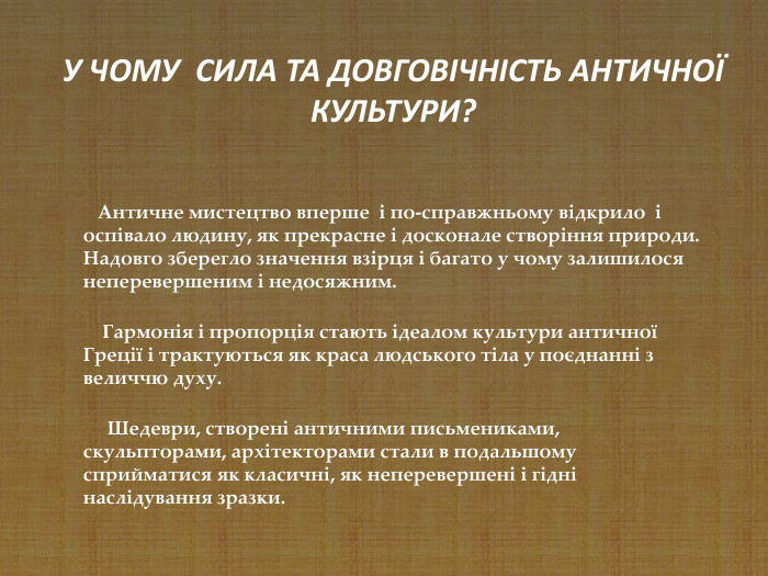     Античне мистецтво вперше  і по-справжньому відкрило  і оспівало людину, як прекрасне і досконале створіння природи. Надовго зберегло значення взірця і багато у чому залишилося неперевершеним і недосяжним.      Гармонія і пропорція стають ідеалом культури античної Греції і трактуються як краса людського тіла у поєднанні з величчю духу.        Шедеври, створені античними письмениками, скульпторами, архітекторами стали в подальшому сприйматися як класичні, як неперевершені і гідні наслідування зразки.  У ЧОМУ  СИЛА ТА ДОВГОВІЧНІСТЬ АНТИЧНОЇ КУЛЬТУРИ? 