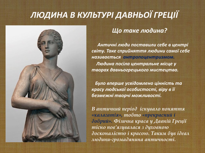                    Що таке людина?       Античні люди поставили себе в центрі світу. Таке сприйняття людини самої себе називається  антропоцентризмом.      Людина посіла центральне місце у творах давньогрецького мистецтва.      Було вперше усвідомлено цінність та красу людської особистості, віру в її безмежні творчі можливості.  В античний період  існувало поняття «калагатія», тобто «прекрасний і добрий». Фізична краса у Давній Греції тісно пов’язувалася з духовною досконалістю і красою. Таким був ідеал людини-громадянина античності.        ЛЮДИНА В КУЛЬТУРІ ДАВНЬОЇ ГРЕЦІЇ 