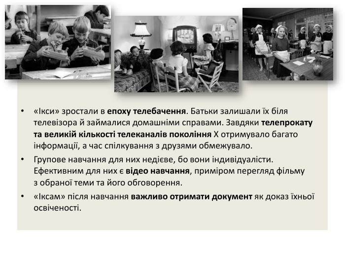 «Ікси» зростали в епоху телебачення. Батьки залишали їх біля телевізора й займалися домашніми справами. Завдяки телепрокату та великій кількості телеканалів покоління Х отримувало багато інформації, а час спілкування з друзями обмежувало. Групове навчання для них недієве, бо вони індивідуалісти. Ефективним для них є відео навчання, приміром перегляд фільму з обраної теми та його обговорення. «Іксам» після навчання важливо отримати документ як доказ їхньої освіченості.